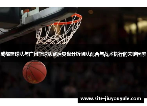 成都篮球队与广州篮球队赛后复盘分析团队配合与战术执行的关键因素