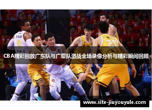 CBA精彩回放广东队与广厦队激战全场录像分析与精彩瞬间回顾