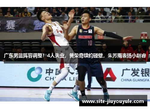 广东男篮阵容调整！4人失业，黄荣奇续约碰壁，朱芳雨表扬小赵睿