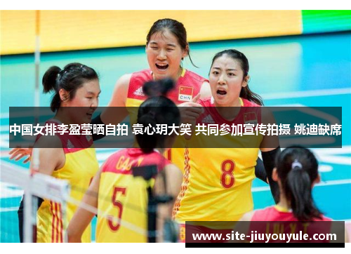 中国女排李盈莹晒自拍 袁心玥大笑 共同参加宣传拍摄 姚迪缺席