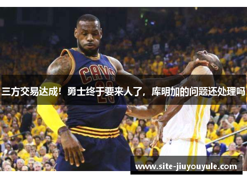 三方交易达成！勇士终于要来人了，库明加的问题还处理吗